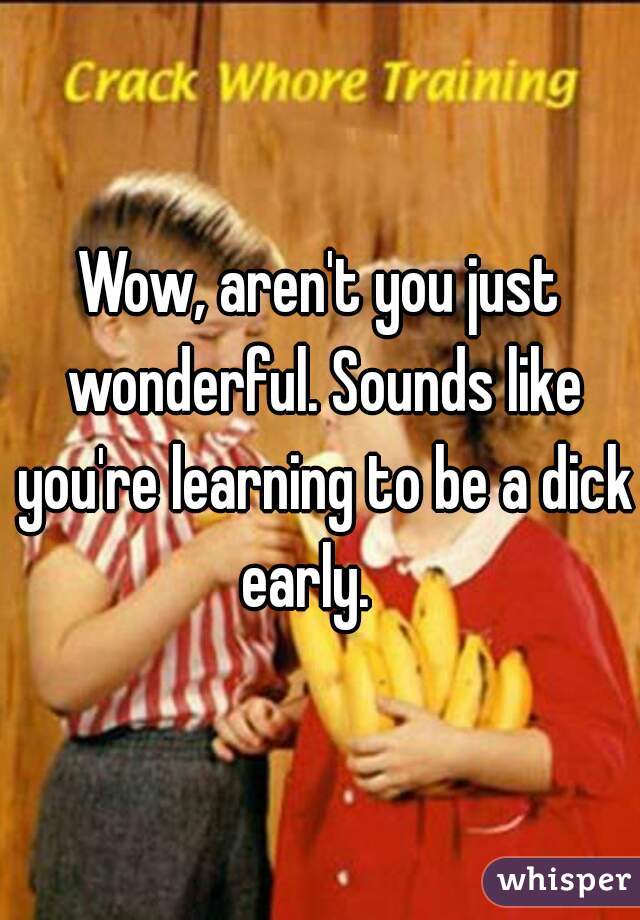 Wow, aren't you just wonderful. Sounds like you're learning to be a dick early.   