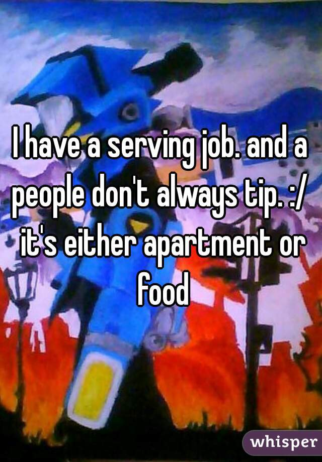 I have a serving job. and a
people don't always tip. :/ it's either apartment or food