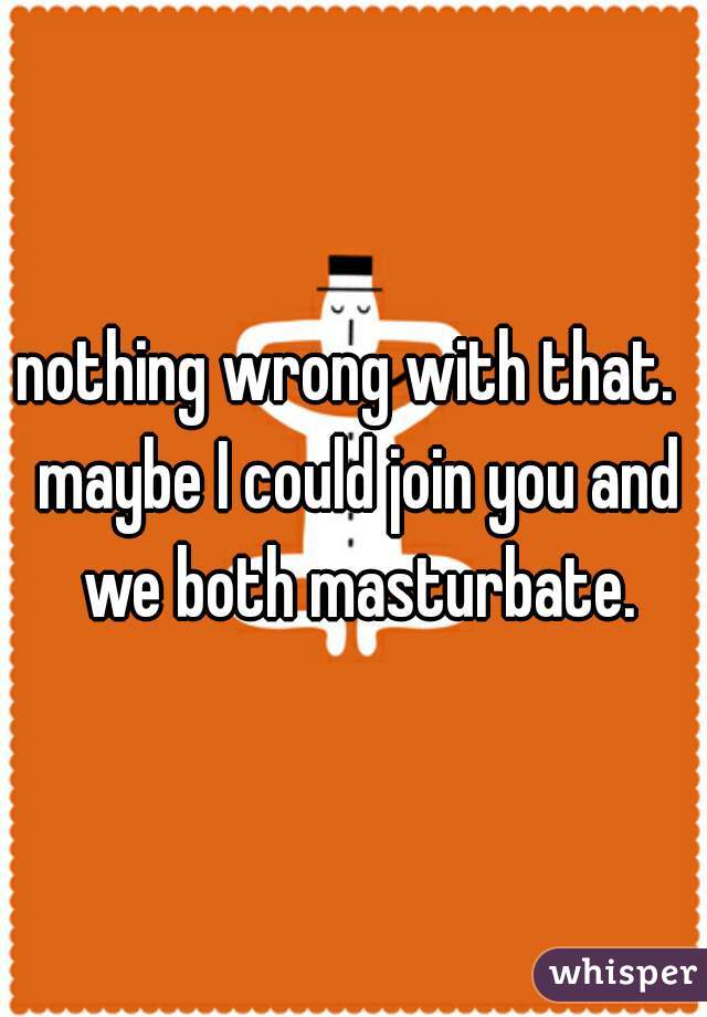 nothing wrong with that.  maybe I could join you and we both masturbate.