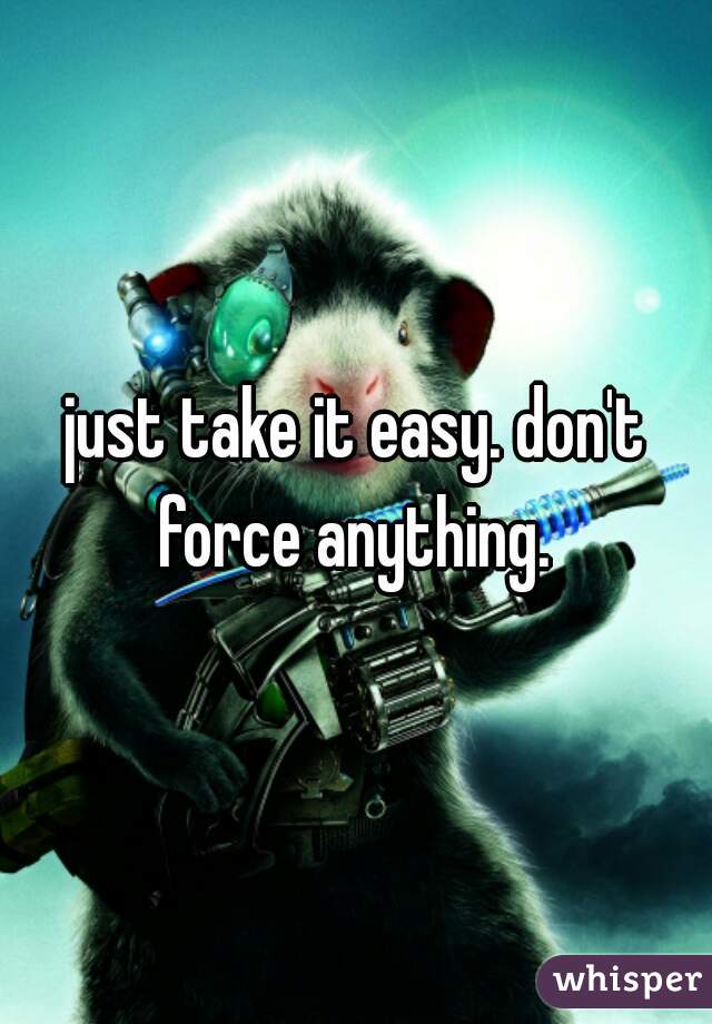 just take it easy. don't force anything. 