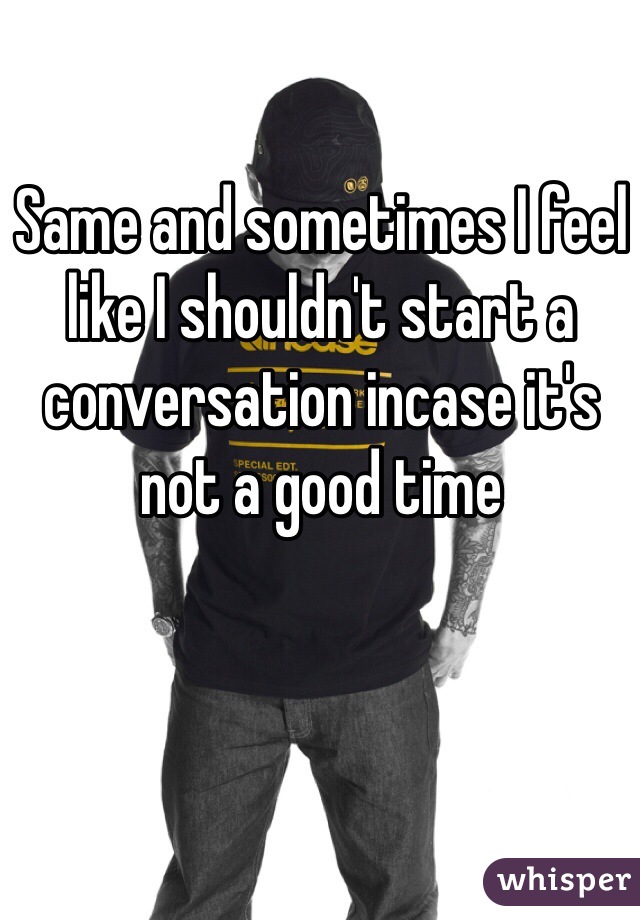 Same and sometimes I feel like I shouldn't start a conversation incase it's not a good time