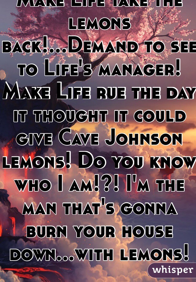 Make Life take the lemons back!...Demand to see to Life's manager! Make Life rue the day it thought it could give Cave Johnson lemons! Do you know who I am!?! I'm the man that's gonna burn your house down...with lemons!