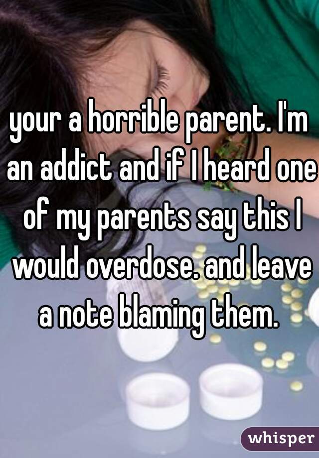 your a horrible parent. I'm an addict and if I heard one of my parents say this I would overdose. and leave a note blaming them. 