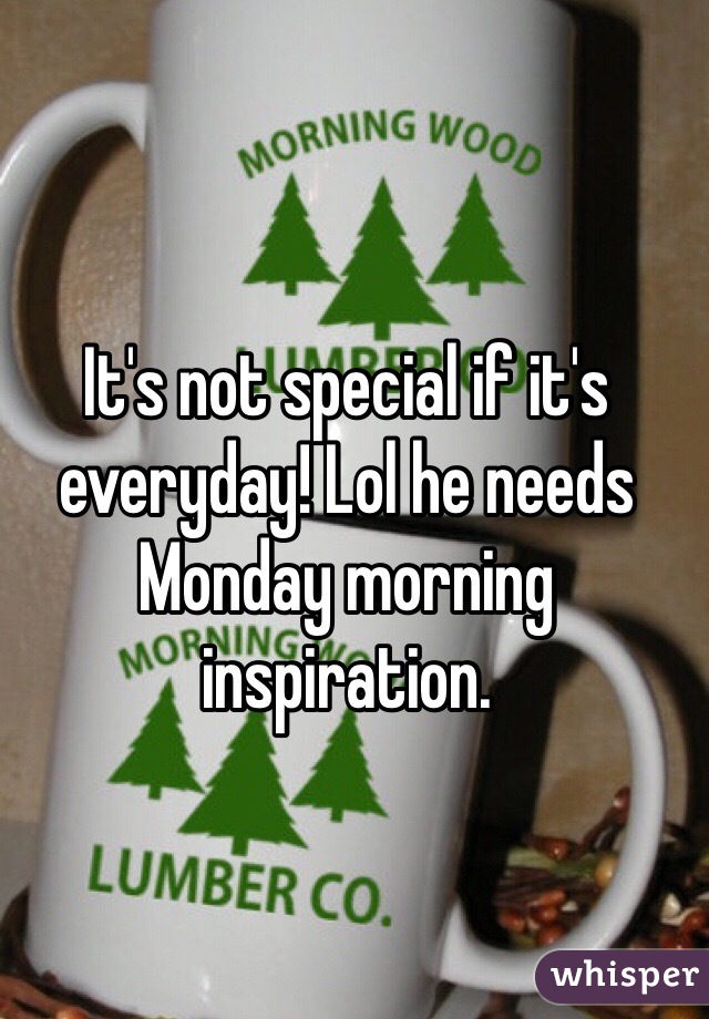 It's not special if it's everyday! Lol he needs Monday morning inspiration. 