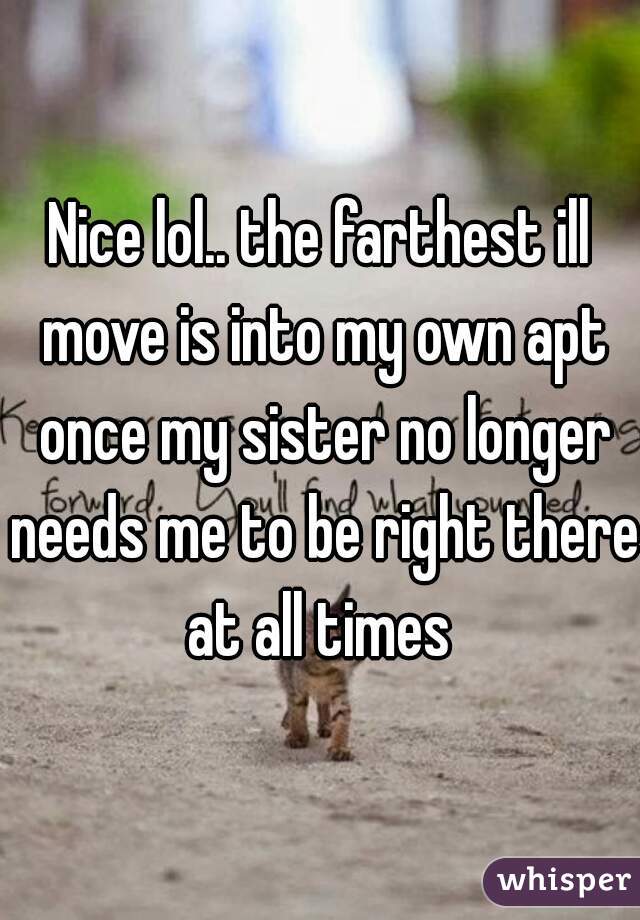 Nice lol.. the farthest ill move is into my own apt once my sister no longer needs me to be right there at all times 