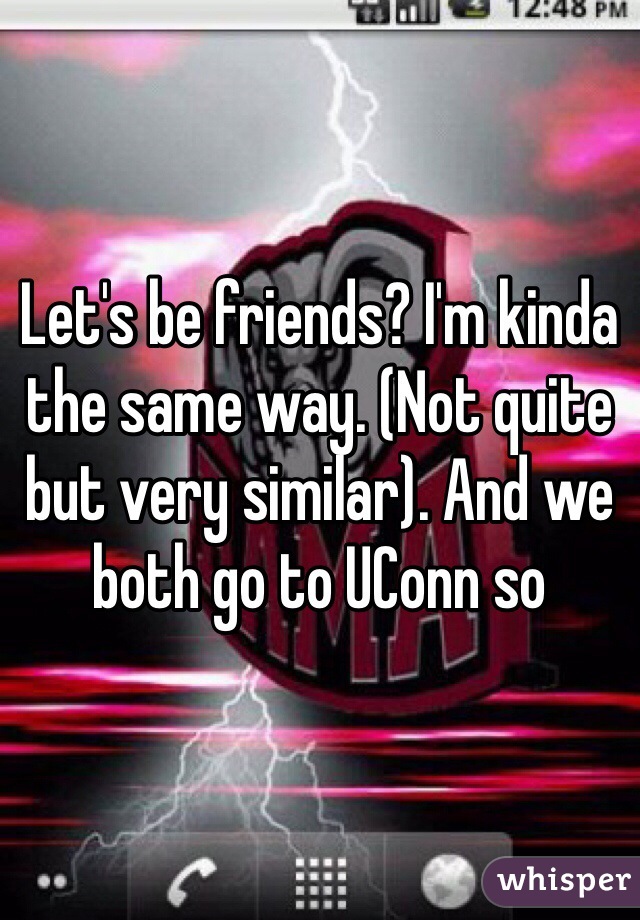 Let's be friends? I'm kinda the same way. (Not quite but very similar). And we both go to UConn so