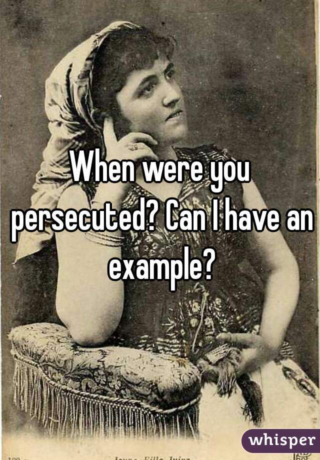 When were you persecuted? Can I have an example?