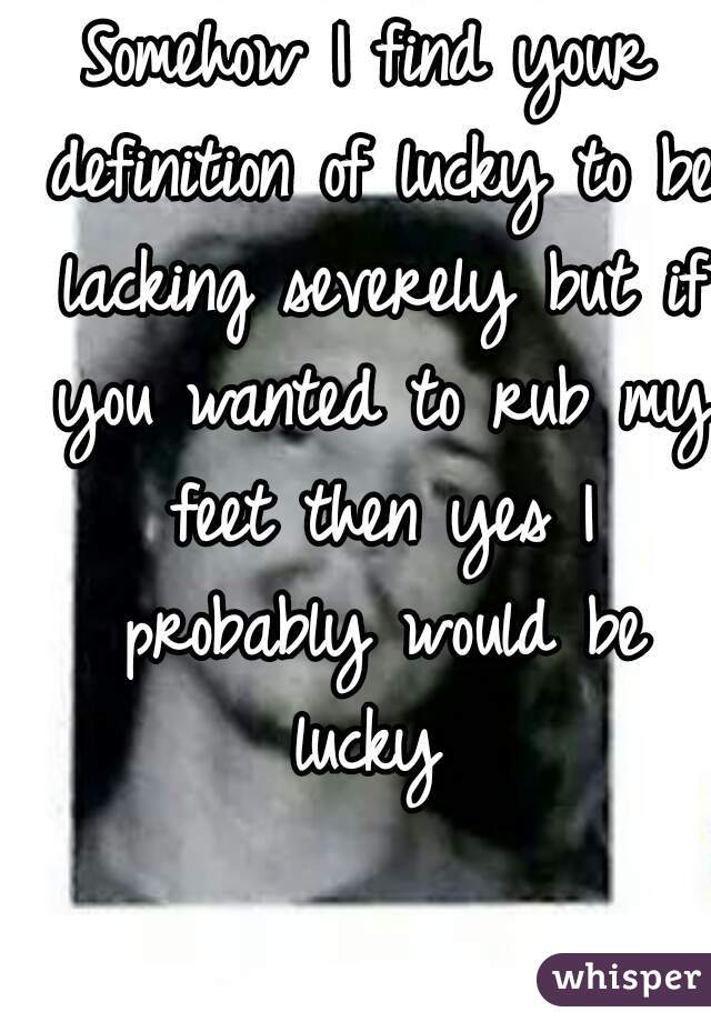 Somehow I find your definition of lucky to be lacking severely but if you wanted to rub my feet then yes I probably would be lucky 