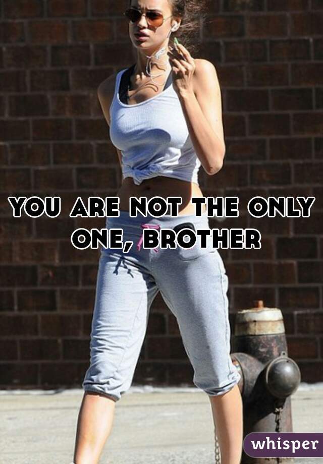 you are not the only one, brother