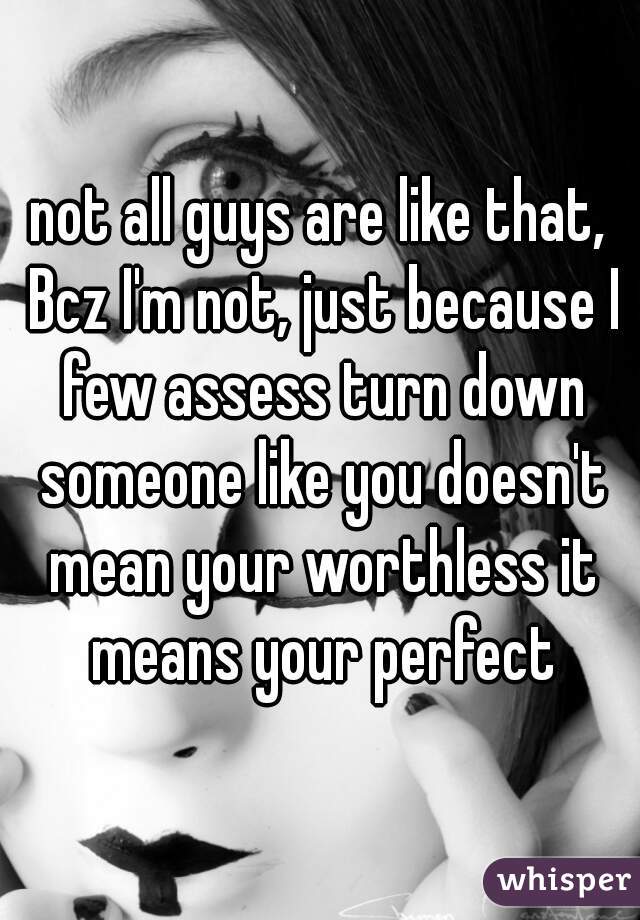 not all guys are like that, Bcz I'm not, just because I few assess turn down someone like you doesn't mean your worthless it means your perfect