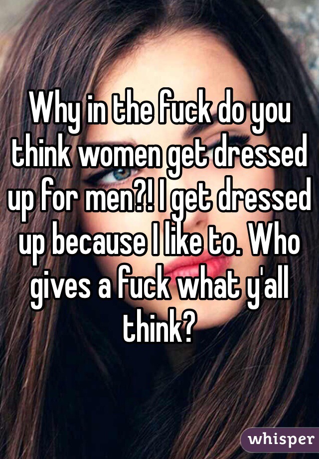 Why in the fuck do you think women get dressed up for men?! I get dressed up because I like to. Who gives a fuck what y'all think?