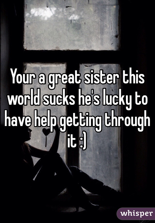 Your a great sister this world sucks he's lucky to have help getting through it :)