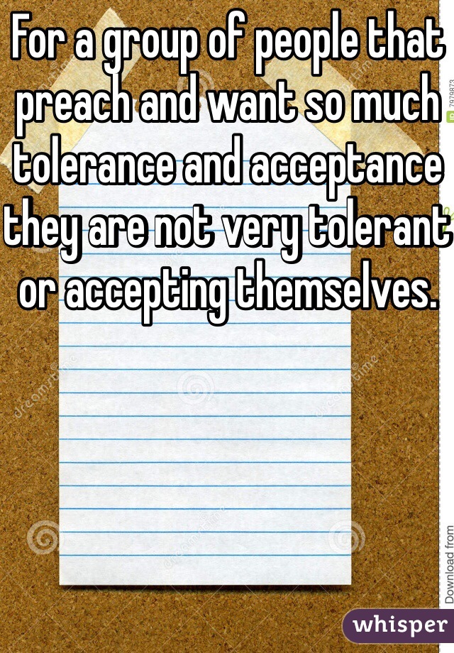 For a group of people that preach and want so much tolerance and acceptance they are not very tolerant or accepting themselves. 