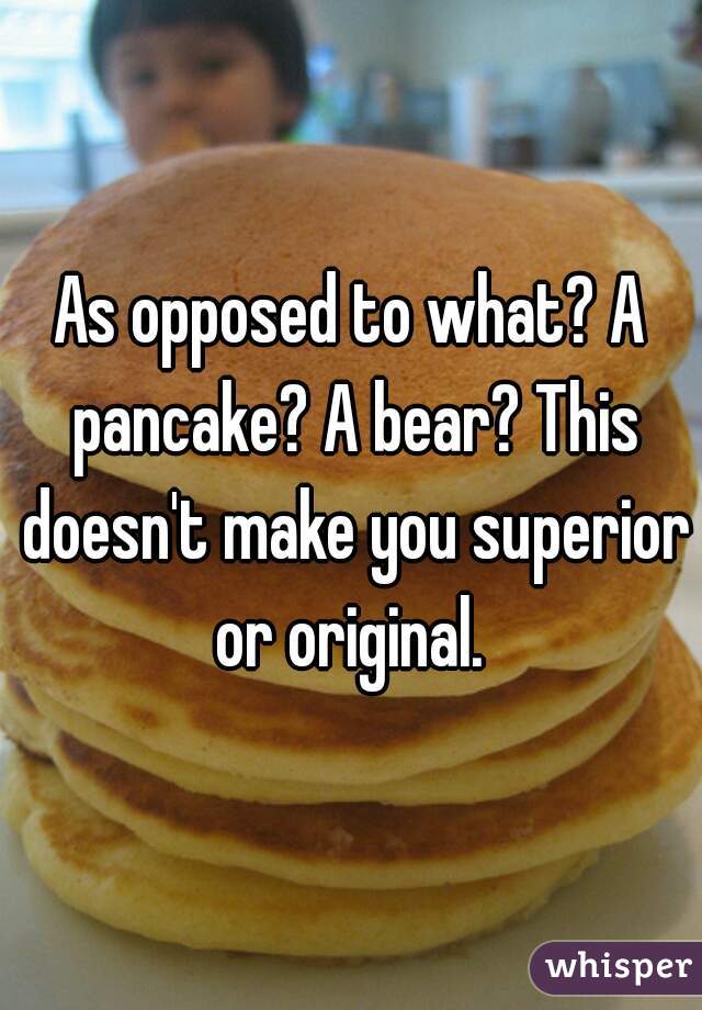 As opposed to what? A pancake? A bear? This doesn't make you superior or original. 