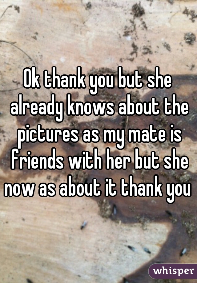 Ok thank you but she already knows about the pictures as my mate is friends with her but she now as about it thank you 