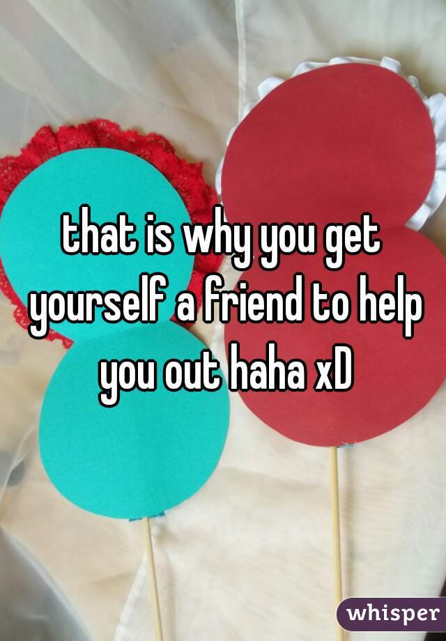 that is why you get yourself a friend to help you out haha xD