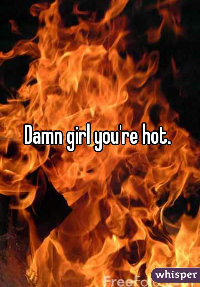 Damn girl you're hot. 