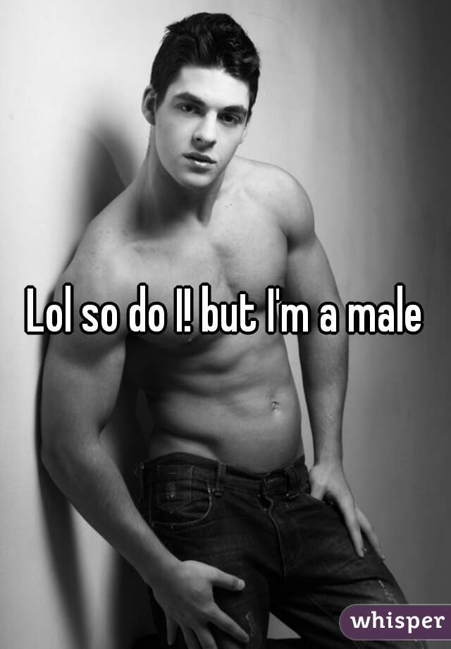Lol so do I! but I'm a male