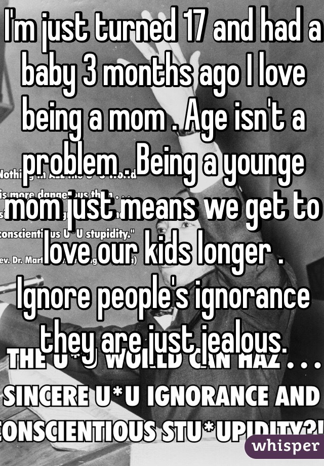 I'm just turned 17 and had a baby 3 months ago I love being a mom . Age isn't a problem . Being a younge mom just means we get to love our kids longer . Ignore people's ignorance they are just jealous.