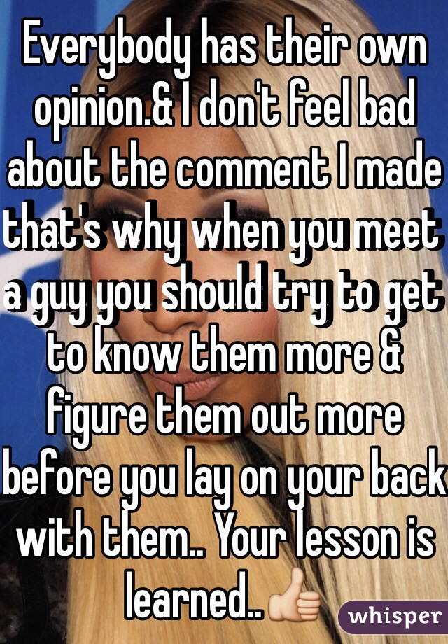 Everybody has their own opinion.& I don't feel bad about the comment I made that's why when you meet a guy you should try to get to know them more & figure them out more before you lay on your back with them.. Your lesson is learned..👍