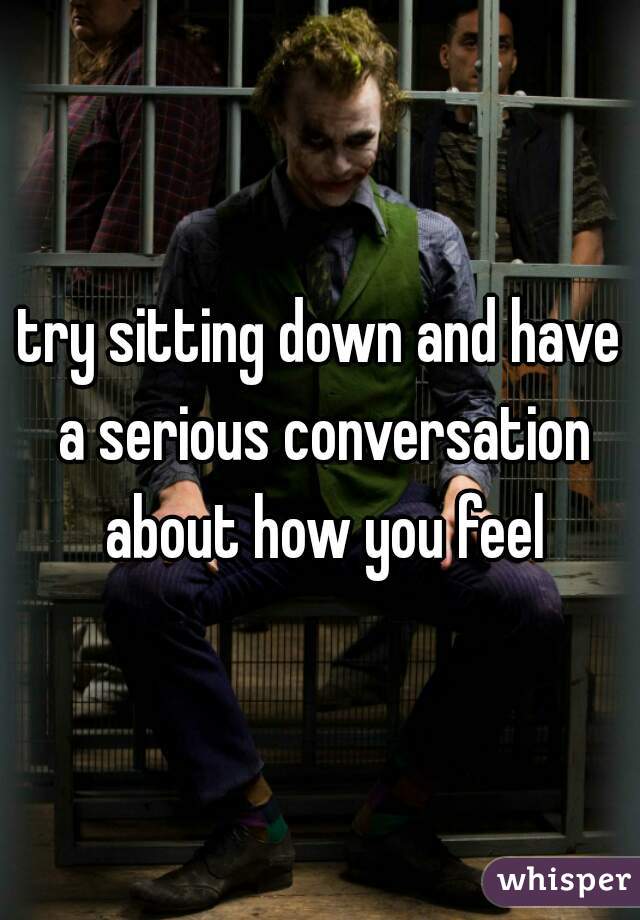 try sitting down and have a serious conversation about how you feel