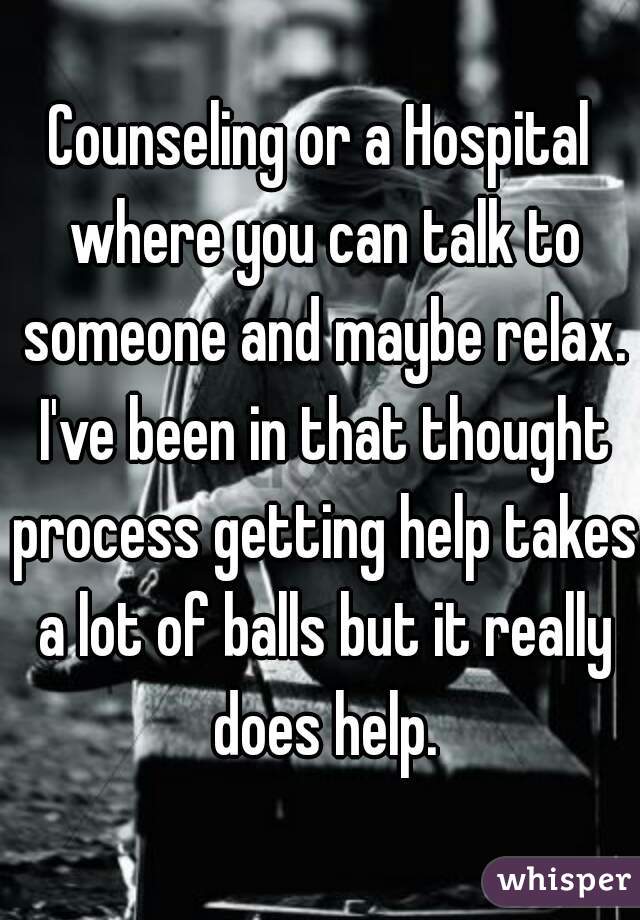 Counseling or a Hospital where you can talk to someone and maybe relax. I've been in that thought process getting help takes a lot of balls but it really does help.