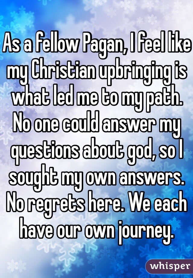 As a fellow Pagan, I feel like my Christian upbringing is what led me to my path. No one could answer my questions about god, so I sought my own answers. No regrets here. We each have our own journey.