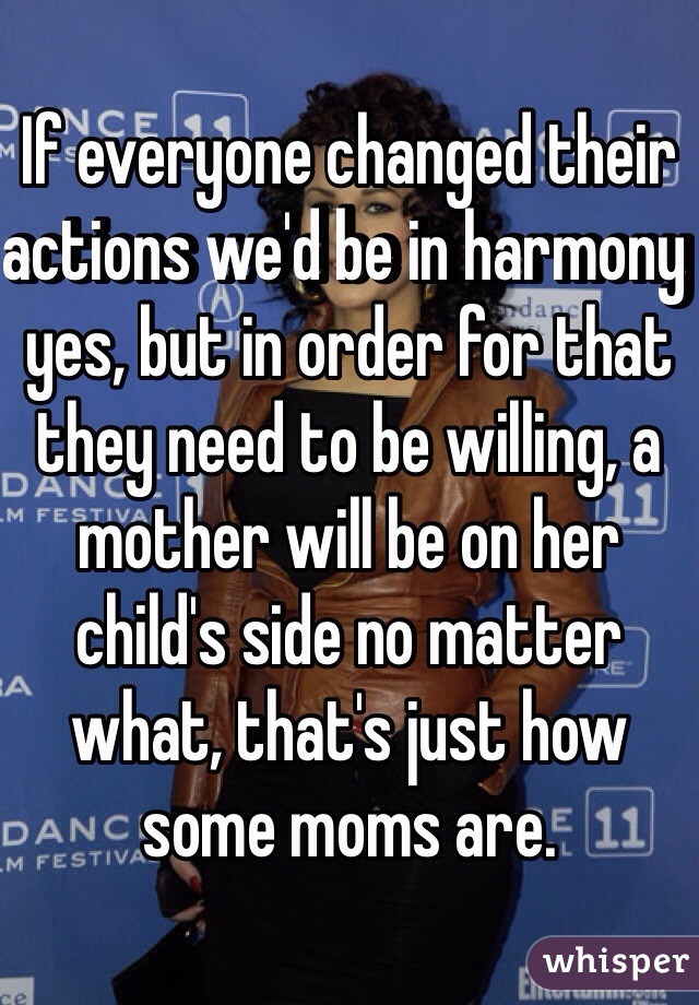 If everyone changed their actions we'd be in harmony yes, but in order for that they need to be willing, a mother will be on her child's side no matter what, that's just how some moms are.  