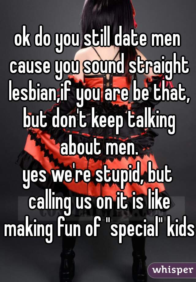 ok do you still date men cause you sound straight lesbian,if you are be that, but don't keep talking about men.
yes we're stupid, but calling us on it is like making fun of "special" kids