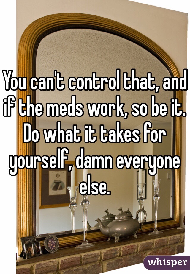 You can't control that, and if the meds work, so be it. Do what it takes for yourself, damn everyone else. 
