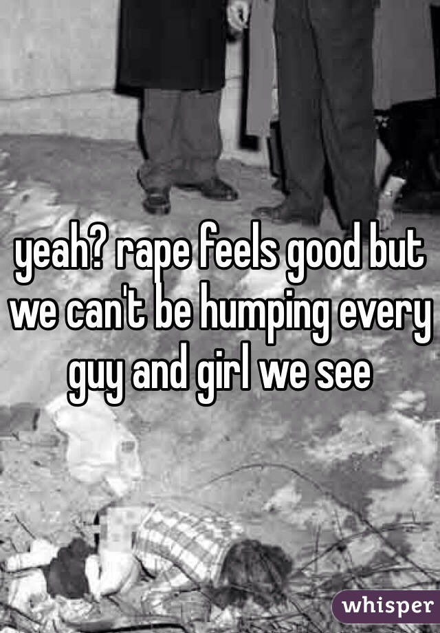 yeah? rape feels good but we can't be humping every guy and girl we see