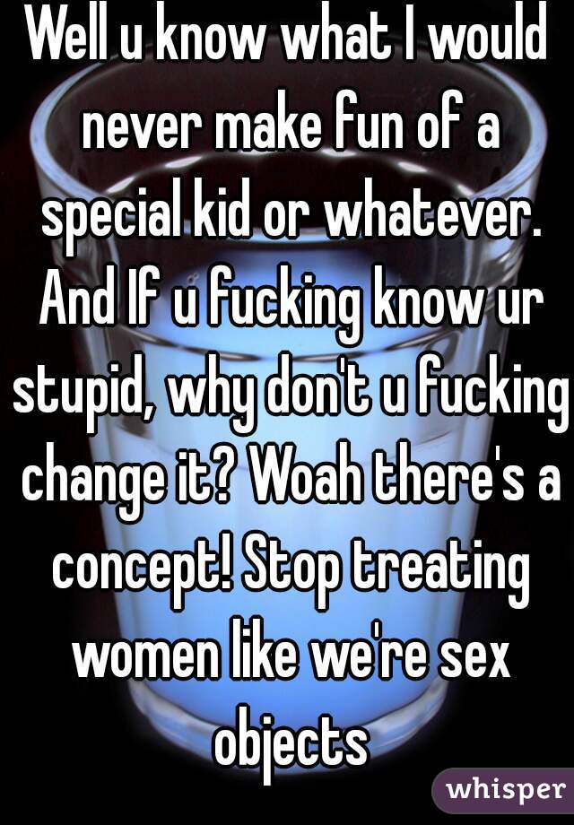 Well u know what I would never make fun of a special kid or whatever. And If u fucking know ur stupid, why don't u fucking change it? Woah there's a concept! Stop treating women like we're sex objects