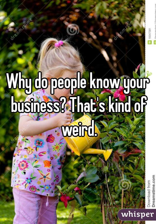 Why do people know your business? That's kind of weird.