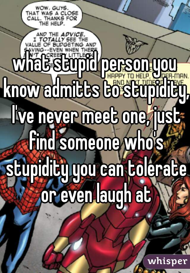 what stupid person you know admitts to stupidity, I've never meet one, just find someone who's stupidity you can tolerate or even laugh at