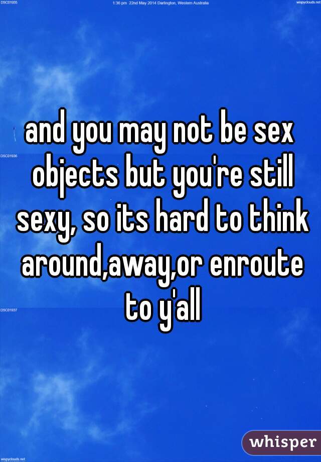 and you may not be sex objects but you're still sexy, so its hard to think around,away,or enroute to y'all