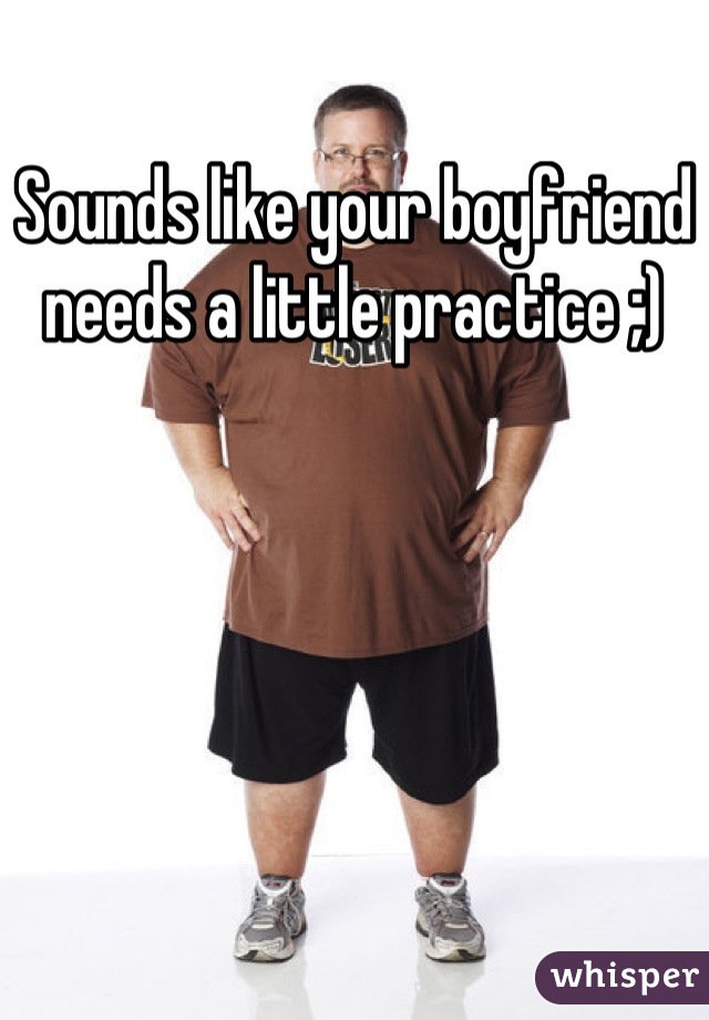 Sounds like your boyfriend needs a little practice ;)