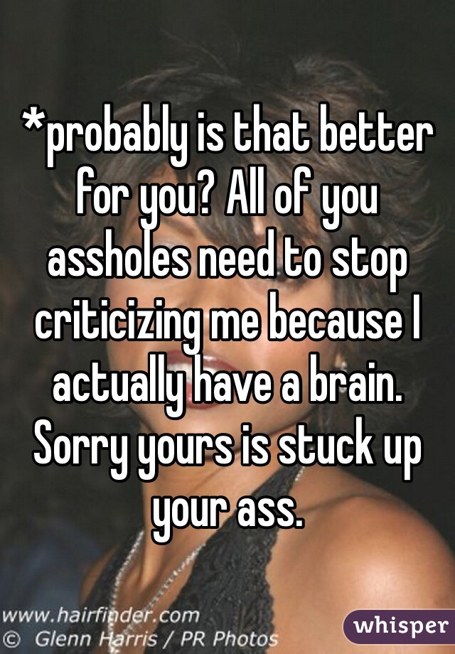 *probably is that better for you? All of you assholes need to stop criticizing me because I actually have a brain. Sorry yours is stuck up your ass.