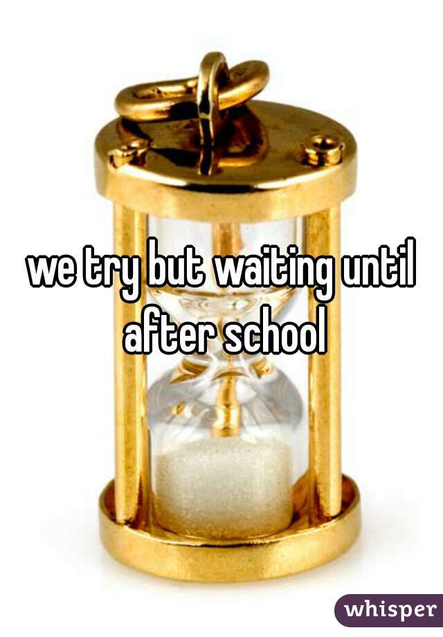 we try but waiting until after school