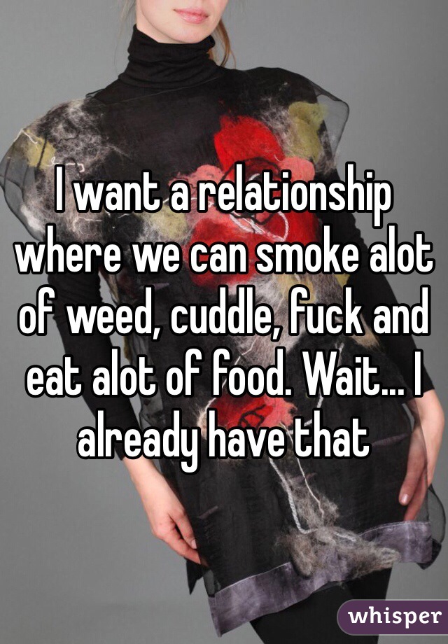 I want a relationship where we can smoke alot of weed, cuddle, fuck and eat alot of food. Wait... I already have that 