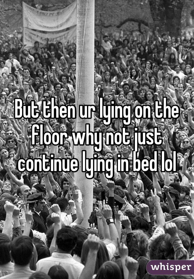 But then ur lying on the floor why not just continue lying in bed lol
