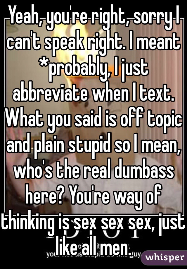 Yeah, you're right, sorry I can't speak right. I meant *probably, I just abbreviate when I text. What you said is off topic and plain stupid so I mean, who's the real dumbass here? You're way of thinking is sex sex sex, just like all men. 