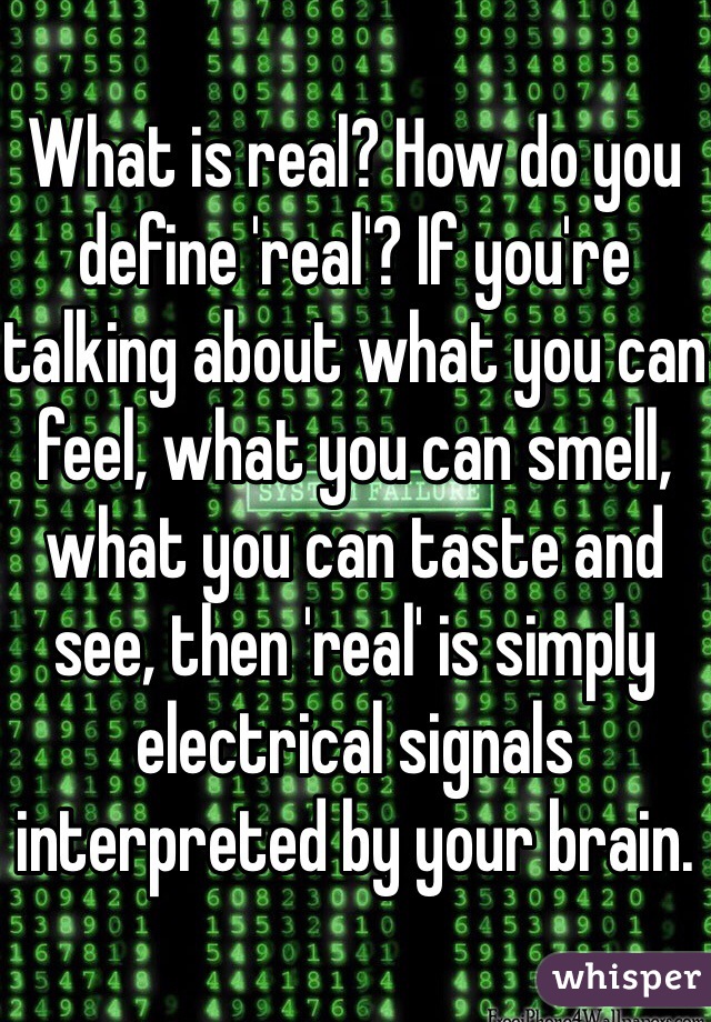 What is real? How do you define 'real'? If you're talking about what you can feel, what you can smell, what you can taste and see, then 'real' is simply electrical signals interpreted by your brain.