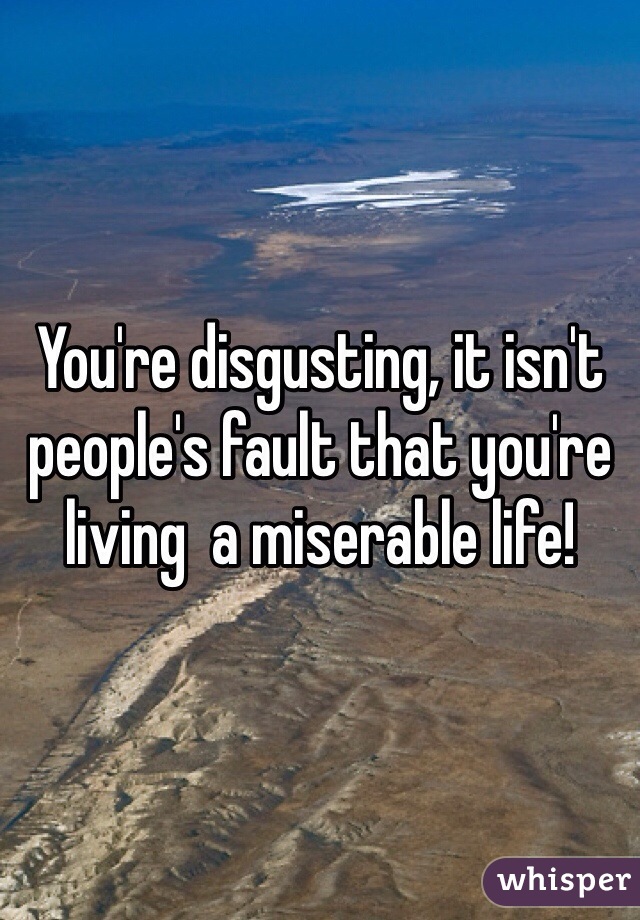 You're disgusting, it isn't people's fault that you're living  a miserable life! 