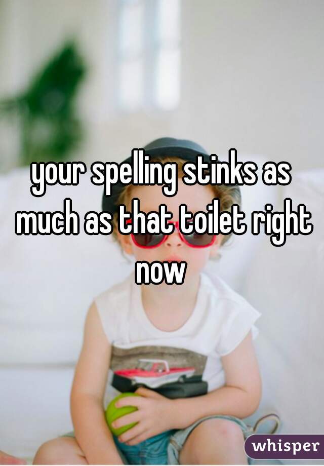 your spelling stinks as much as that toilet right now 