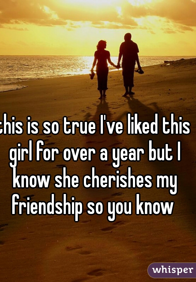 this is so true I've liked this girl for over a year but I know she cherishes my friendship so you know 