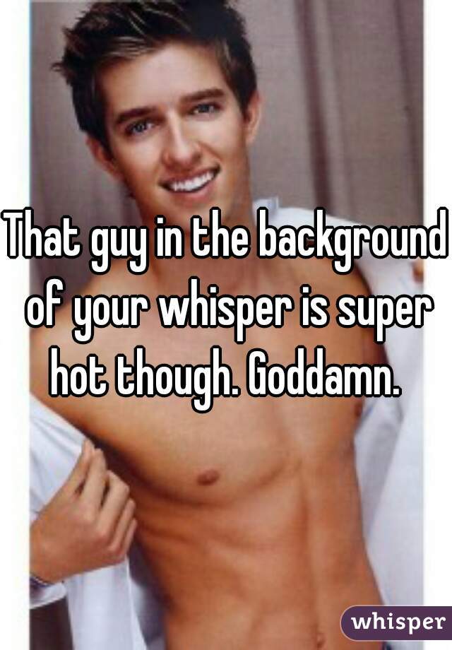 That guy in the background of your whisper is super hot though. Goddamn. 