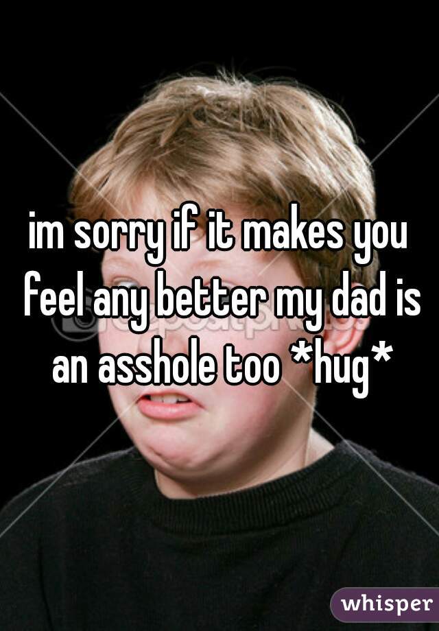 im sorry if it makes you feel any better my dad is an asshole too *hug*