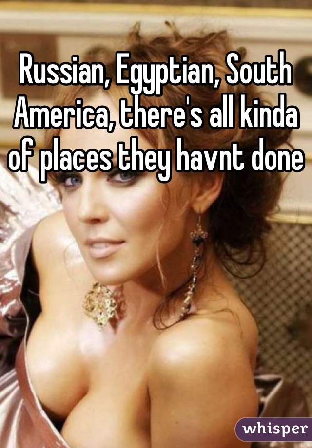 Russian, Egyptian, South America, there's all kinda of places they havnt done
