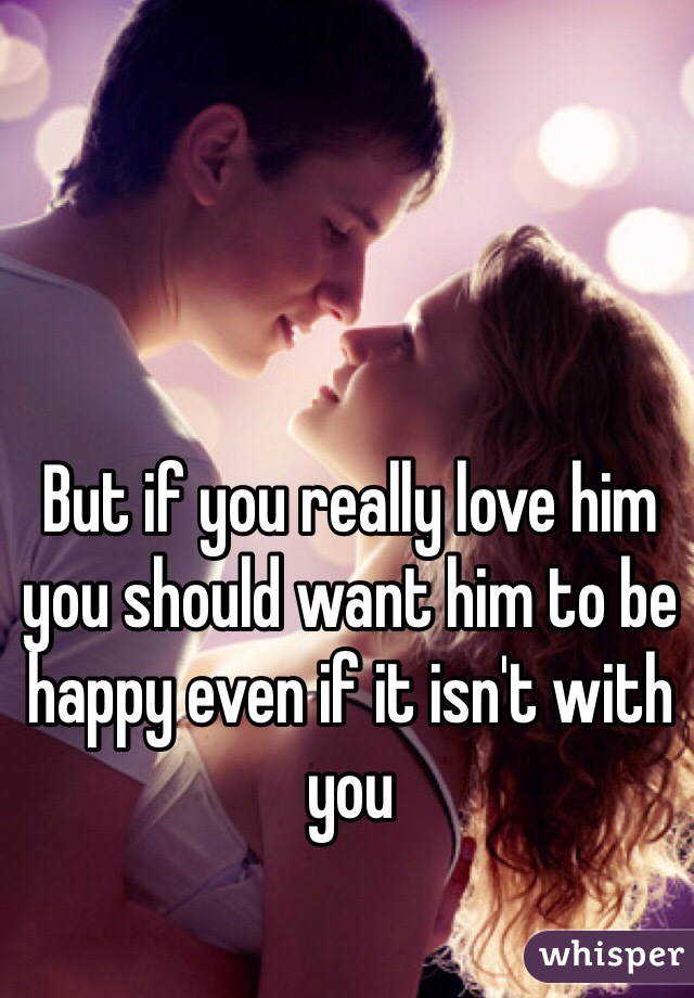 But if you really love him you should want him to be happy even if it isn't with you 