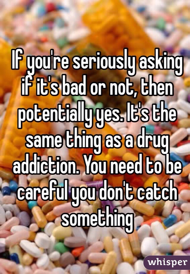 If you're seriously asking if it's bad or not, then potentially yes. It's the same thing as a drug addiction. You need to be careful you don't catch something
